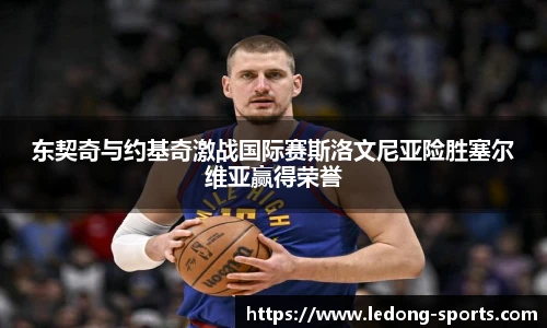 东契奇与约基奇激战国际赛斯洛文尼亚险胜塞尔维亚赢得荣誉