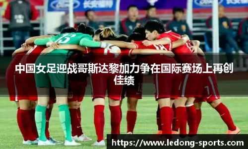 中国女足迎战哥斯达黎加力争在国际赛场上再创佳绩